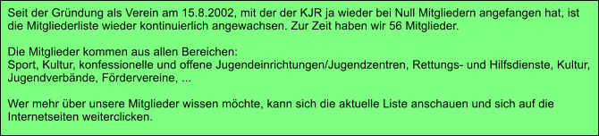 Seit der Gr�ndung als Verein am 15.8.2002, mit der der KJR ja wieder bei Null Mitgliedern angefangen hat, ist  die Mitgliederliste wieder kontinuierlich angewachsen. Zur Zeit haben wir 56 Mitglieder.  Die Mitglieder kommen aus allen Bereichen: Sport, Kultur, konfessionelle und offene Jugendeinrichtungen/Jugendzentren, Rettungs- und Hilfsdienste, Kultur,  Jugendverb�nde, F�rdervereine, ...  Wer mehr �ber unsere Mitglieder wissen m�chte, kann sich die aktuelle Liste anschauen und sich auf die  Internetseiten weiterclicken.